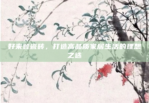 好来登瓷砖，打造高品质家居生活的理想之选