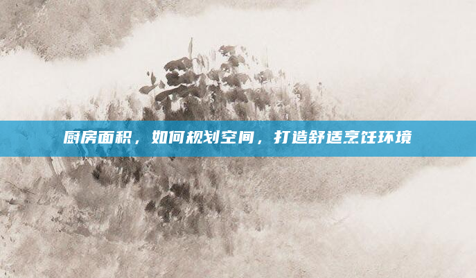 厨房面积，如何规划空间，打造舒适烹饪环境