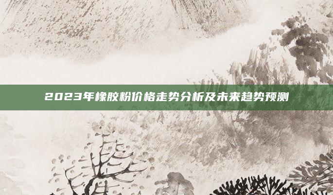 2023年橡胶粉价格走势分析及未来趋势预测
