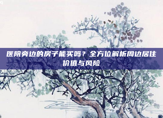 医院旁边的房子能买吗？全方位解析周边居住价值与风险