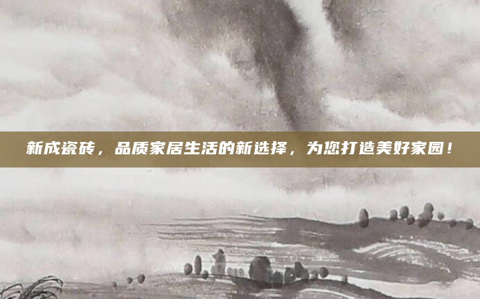 新成瓷砖，品质家居生活的新选择，为您打造美好家园！