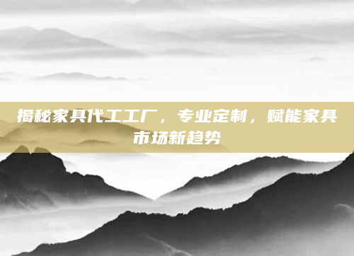 揭秘家具代工工厂，专业定制，赋能家具市场新趋势