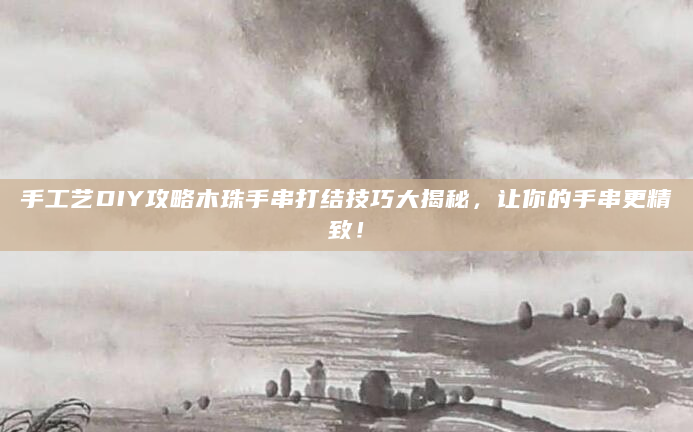 手工艺DIY攻略木珠手串打结技巧大揭秘，让你的手串更精致！