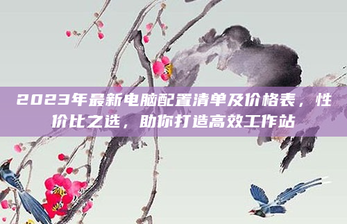 2023年最新电脑配置清单及价格表，性价比之选，助你打造高效工作站