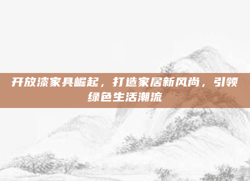 开放漆家具崛起，打造家居新风尚，引领绿色生活潮流