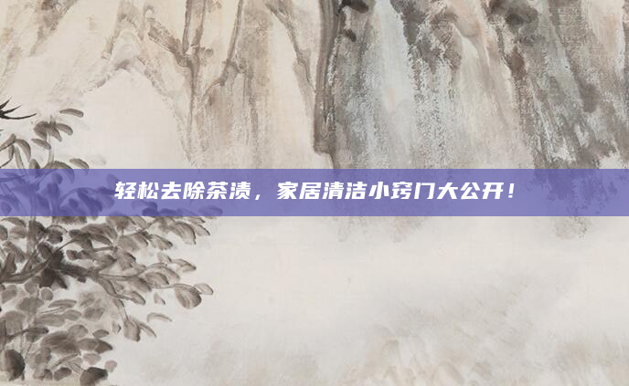 轻松去除茶渍，家居清洁小窍门大公开！