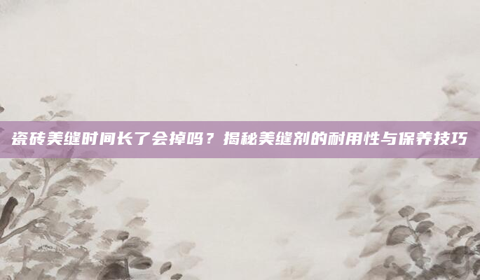 瓷砖美缝时间长了会掉吗？揭秘美缝剂的耐用性与保养技巧