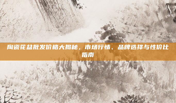 陶瓷花盆批发价格大揭秘，市场行情、品牌选择与性价比指南