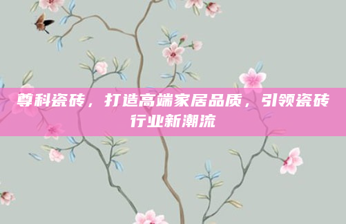 尊科瓷砖，打造高端家居品质，引领瓷砖行业新潮流