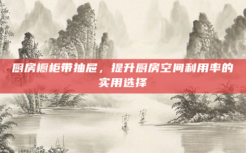 厨房橱柜带抽屉，提升厨房空间利用率的实用选择