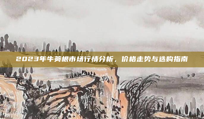 2023年牛蒡根市场行情分析，价格走势与选购指南