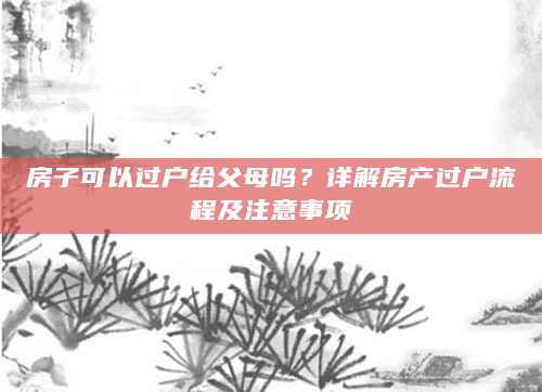 房子可以过户给父母吗？详解房产过户流程及注意事项