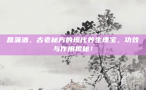 菖蒲酒，古老秘方的现代养生瑰宝，功效与作用揭秘！