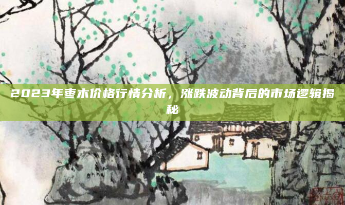 2023年枣木价格行情分析，涨跌波动背后的市场逻辑揭秘