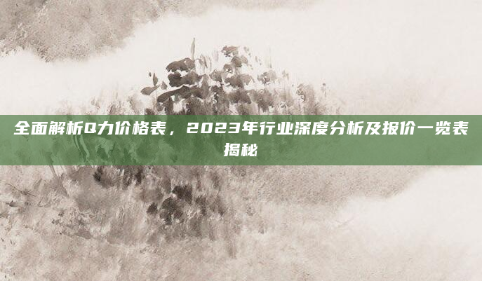 全面解析Q力价格表，2023年行业深度分析及报价一览表揭秘