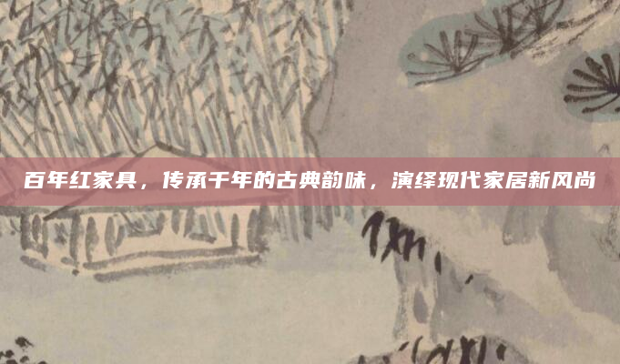 百年红家具，传承千年的古典韵味，演绎现代家居新风尚
