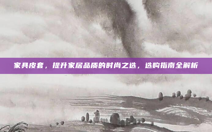 家具皮套，提升家居品质的时尚之选，选购指南全解析