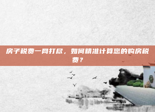 房子税费一网打尽，如何精准计算您的购房税费？