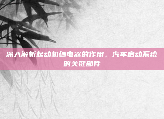 深入解析起动机继电器的作用，汽车启动系统的关键部件