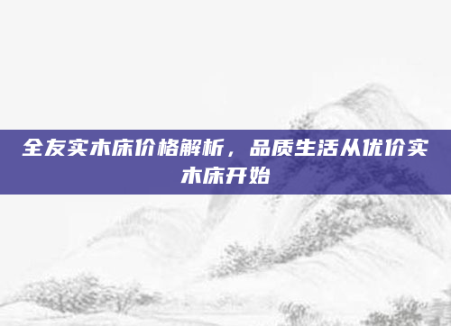 全友实木床价格解析，品质生活从优价实木床开始