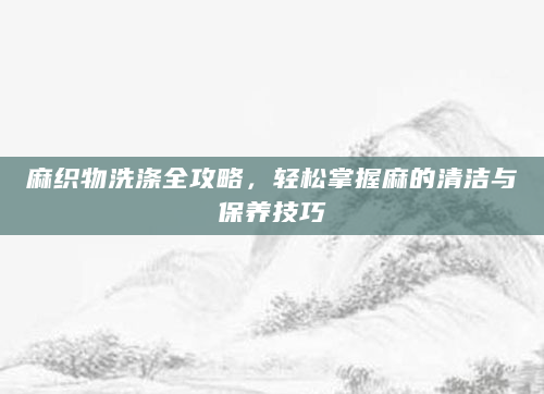 麻织物洗涤全攻略，轻松掌握麻的清洁与保养技巧