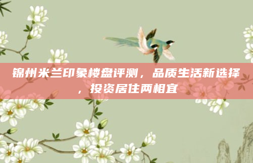 锦州米兰印象楼盘评测，品质生活新选择，投资居住两相宜
