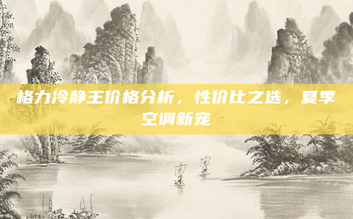 格力冷静王价格分析，性价比之选，夏季空调新宠