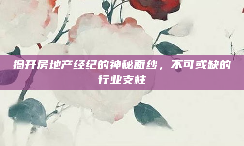 揭开房地产经纪的神秘面纱，不可或缺的行业支柱