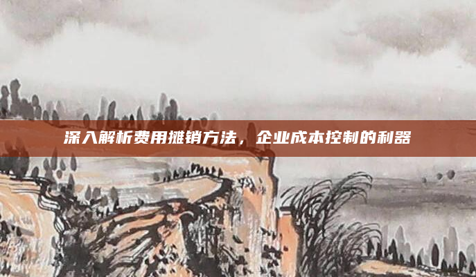 深入解析费用摊销方法，企业成本控制的利器