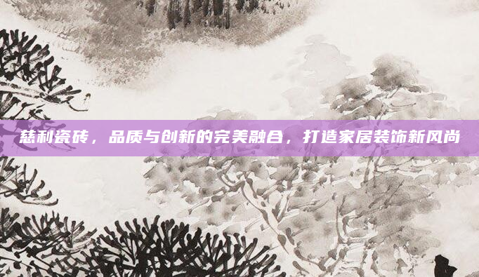 慈利瓷砖，品质与创新的完美融合，打造家居装饰新风尚