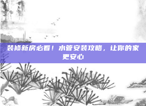装修新房必看！水管安装攻略，让你的家更安心