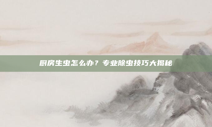 厨房生虫怎么办？专业除虫技巧大揭秘