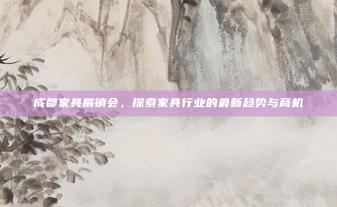 成都家具展销会，探索家具行业的最新趋势与商机