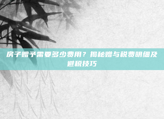 房子赠予需要多少费用？揭秘赠与税费明细及避税技巧