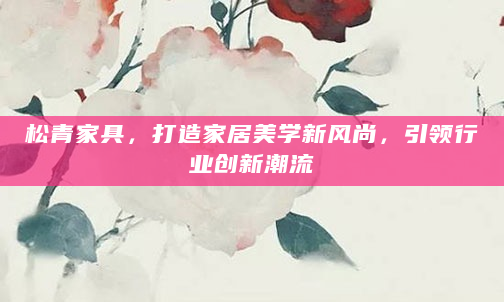 松青家具，打造家居美学新风尚，引领行业创新潮流