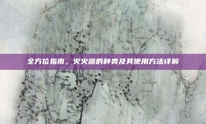 全方位指南，灭火器的种类及其使用方法详解