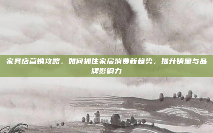家具店营销攻略，如何抓住家居消费新趋势，提升销量与品牌影响力