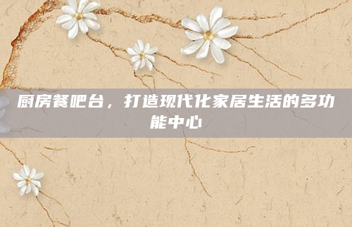厨房餐吧台，打造现代化家居生活的多功能中心