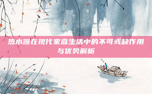 热水器在现代家庭生活中的不可或缺作用与优势解析