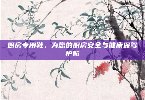 厨房专用鞋，为您的厨房安全与健康保驾护航