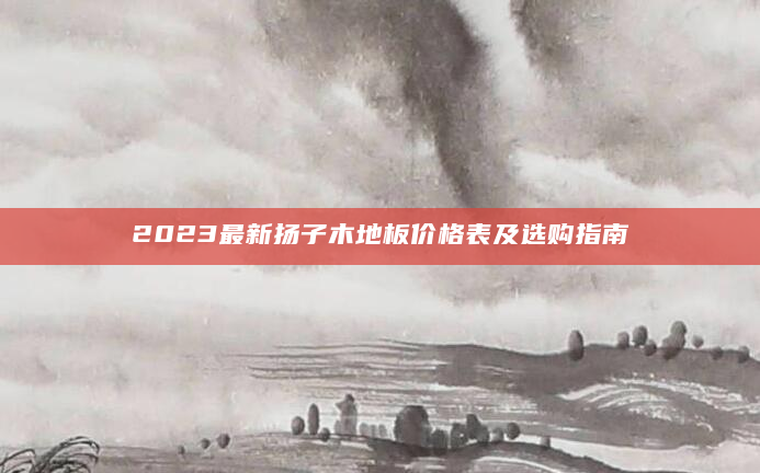 2023最新扬子木地板价格表及选购指南