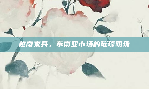 越南家具，东南亚市场的璀璨明珠