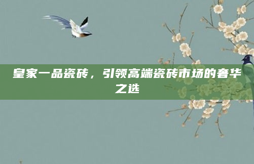 皇家一品瓷砖，引领高端瓷砖市场的奢华之选