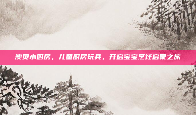 澳贝小厨房，儿童厨房玩具，开启宝宝烹饪启蒙之旅