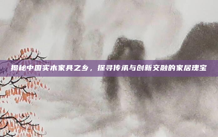 揭秘中国实木家具之乡，探寻传承与创新交融的家居瑰宝
