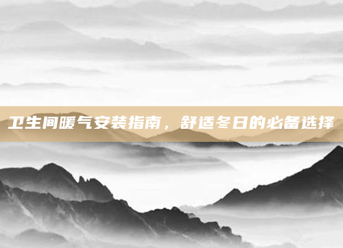 卫生间暖气安装指南，舒适冬日的必备选择
