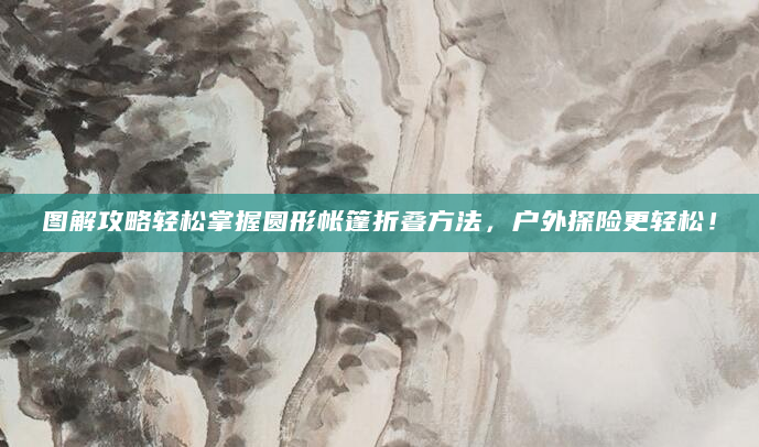 图解攻略轻松掌握圆形帐篷折叠方法，户外探险更轻松！