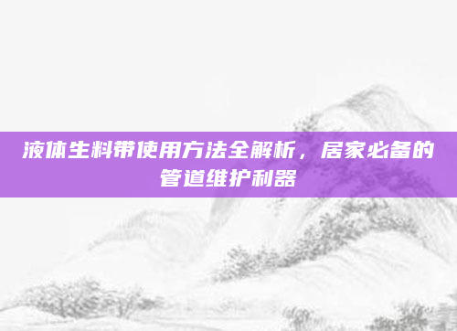 液体生料带使用方法全解析，居家必备的管道维护利器