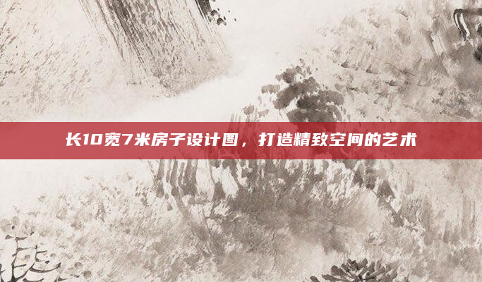 长10宽7米房子设计图，打造精致空间的艺术
