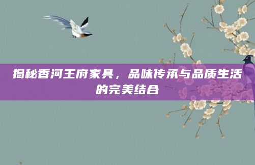 揭秘香河王府家具，品味传承与品质生活的完美结合